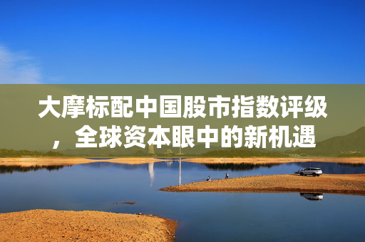 大摩标配中国股市指数评级，全球资本眼中的新机遇