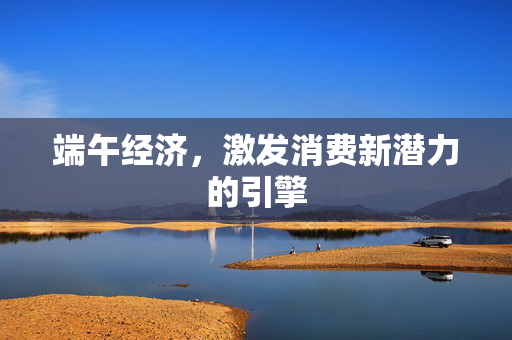 端午经济，激发消费新潜力的引擎