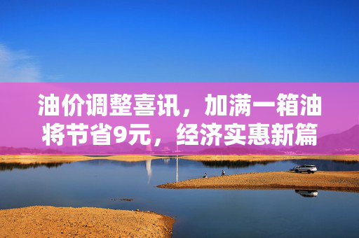 油价调整喜讯，加满一箱油将节省9元，经济实惠新篇章开启