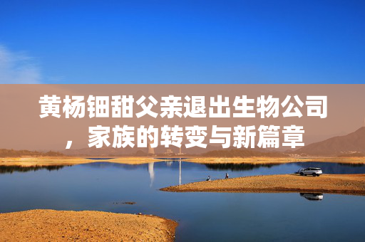 黄杨钿甜父亲退出生物公司，家族的转变与新篇章