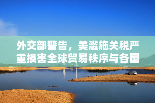 外交部警告，美滥施关税严重损害全球贸易秩序与各国利益