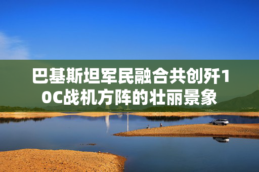 巴基斯坦军民融合共创歼10C战机方阵的壮丽景象