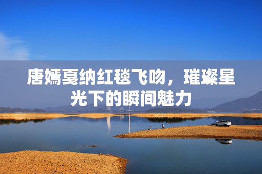 唐嫣戛纳红毯飞吻，璀璨星光下的瞬间魅力