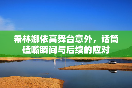 希林娜依高舞台意外，话筒磕嘴瞬间与后续的应对