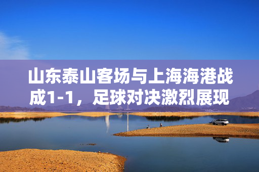 山东泰山客场与上海海港战成1-1，足球对决激烈展现风采