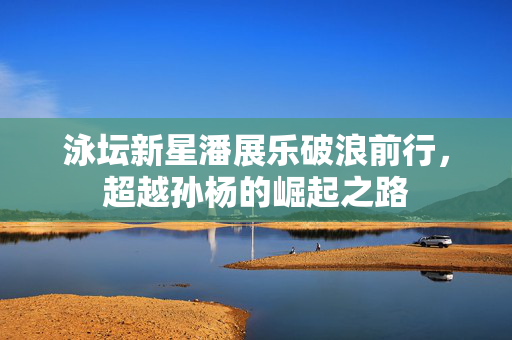 泳坛新星潘展乐破浪前行，超越孙杨的崛起之路