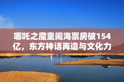 哪吒之魔童闹海票房破154亿，东方神话再造与文化力量的崛起