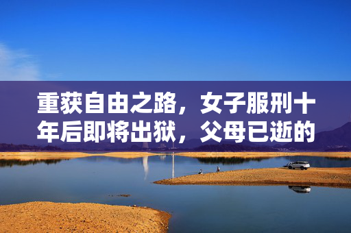 重获自由之路，女子服刑十年后即将出狱，父母已逝的背后故事