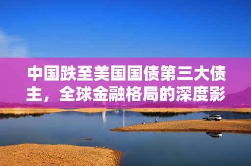 中国跌至美国国债第三大债主，全球金融格局的深度影响