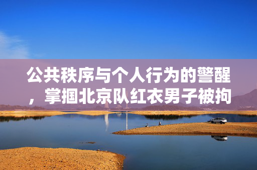 公共秩序与个人行为的警醒，掌掴北京队红衣男子被拘留八日的教训