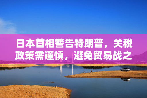 日本首相警告特朗普，关税政策需谨慎，避免贸易战之火蔓延