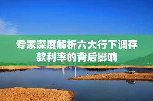 专家深度解析六大行下调存款利率的背后影响