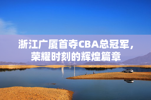浙江广厦首夺CBA总冠军，荣耀时刻的辉煌篇章