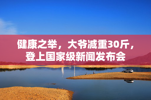 健康之举，大爷减重30斤，登上国家级新闻发布会