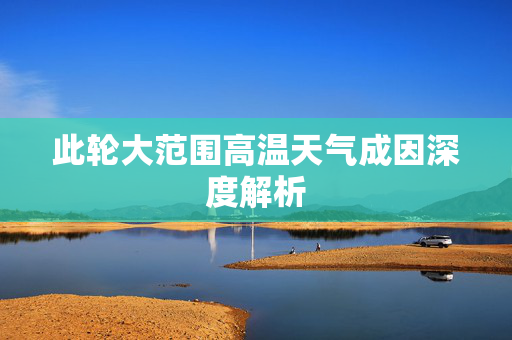 此轮大范围高温天气成因深度解析