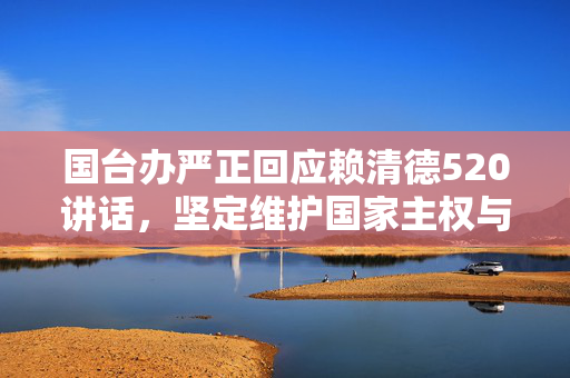 国台办严正回应赖清德520讲话，坚定维护国家主权与领土完整，不惧任何挑战