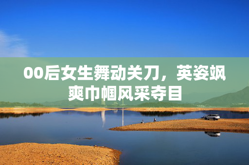 00后女生舞动关刀，英姿飒爽巾帼风采夺目