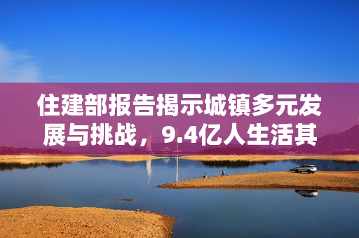住建部报告揭示城镇多元发展与挑战，9.4亿人生活其中