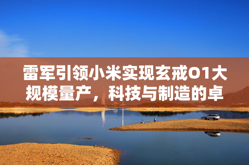 雷军引领小米实现玄戒O1大规模量产，科技与制造的卓越融合