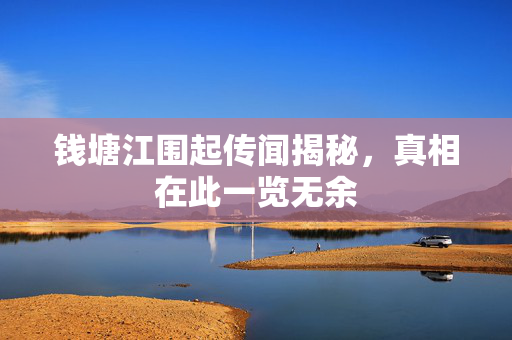 钱塘江围起传闻揭秘，真相在此一览无余