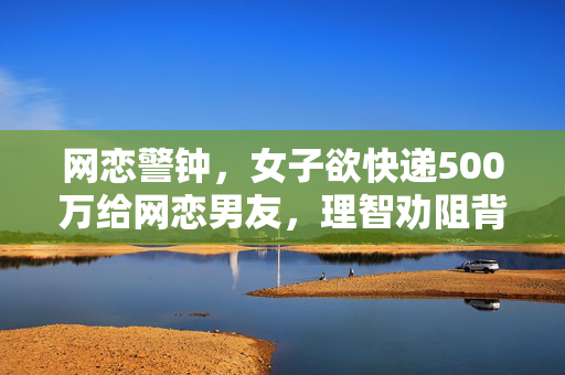 网恋警钟，女子欲快递500万给网恋男友，理智劝阻背后的思考与启示
