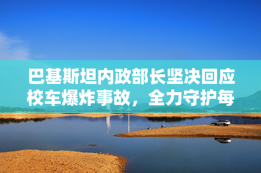 巴基斯坦内政部长坚决回应校车爆炸事故，全力守护每一个孩子