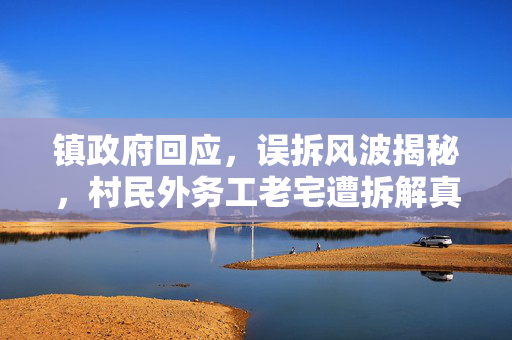 镇政府回应，误拆风波揭秘，村民外务工老宅遭拆解真相调查