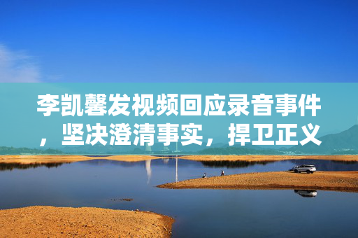 李凯馨发视频回应录音事件，坚决澄清事实，捍卫正义