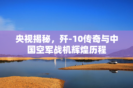 央视揭秘，歼-10传奇与中国空军战机辉煌历程