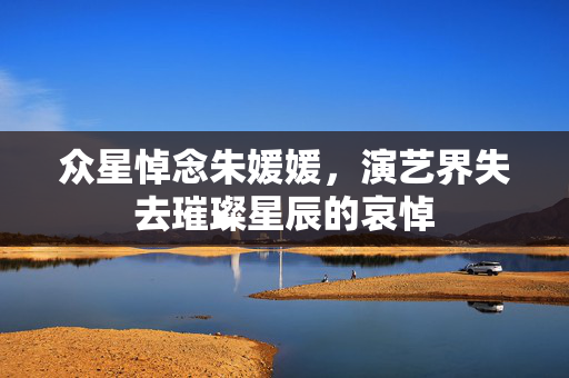 众星悼念朱媛媛，演艺界失去璀璨星辰的哀悼