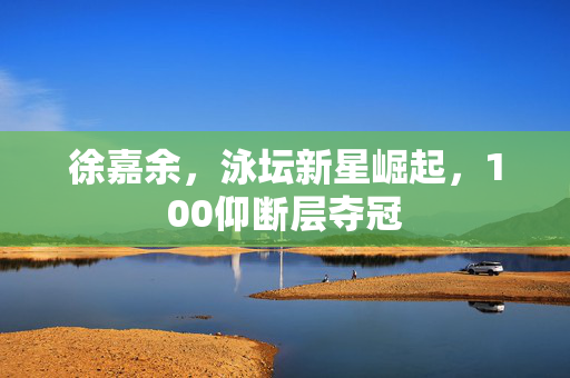 徐嘉余，泳坛新星崛起，100仰断层夺冠