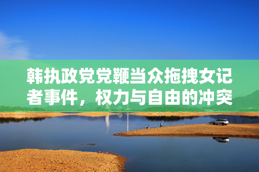 韩执政党党鞭当众拖拽女记者事件，权力与自由的冲突