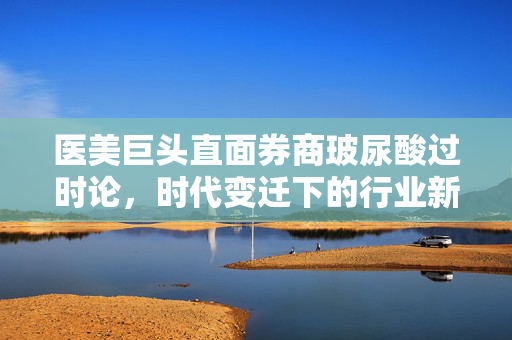 医美巨头直面券商玻尿酸过时论，时代变迁下的行业新思考