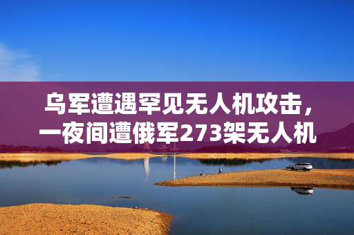乌军遭遇罕见无人机攻击，一夜间遭俄军273架无人机猛烈轰炸