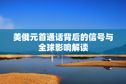 美俄元首通话背后的信号与全球影响解读