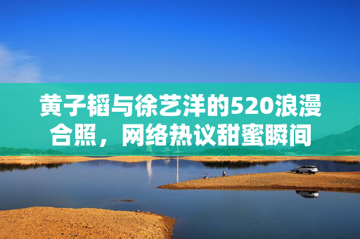 黄子韬与徐艺洋的520浪漫合照，网络热议甜蜜瞬间