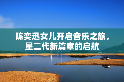 陈奕迅女儿开启音乐之旅，星二代新篇章的启航