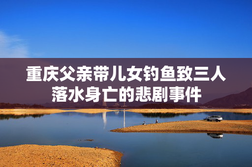 重庆父亲带儿女钓鱼致三人落水身亡的悲剧事件