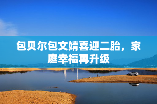 包贝尔包文婧喜迎二胎，家庭幸福再升级