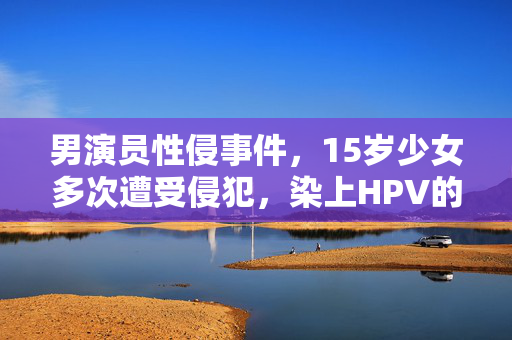 男演员性侵事件，15岁少女多次遭受侵犯，染上HPV的悲剧