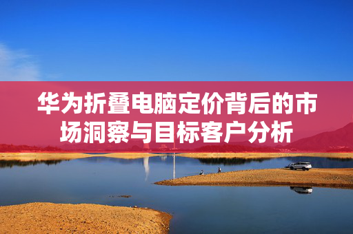 华为折叠电脑定价背后的市场洞察与目标客户分析