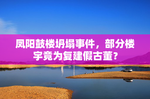 凤阳鼓楼坍塌事件，部分楼宇竟为复建假古董？