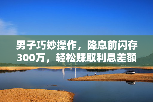 男子巧妙操作，降息前闪存300万，轻松赚取利息差额15万