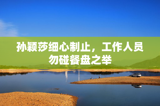 孙颖莎细心制止，工作人员勿碰餐盘之举