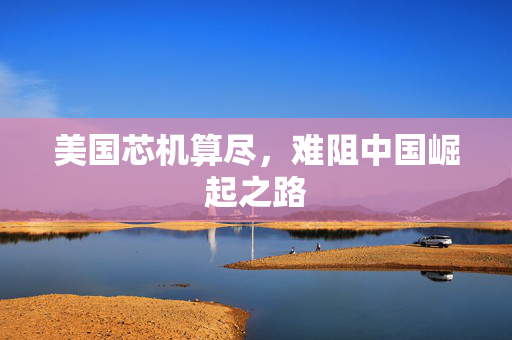 美国芯机算尽，难阻中国崛起之路