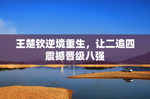 王楚钦逆境重生，让二追四震撼晋级八强