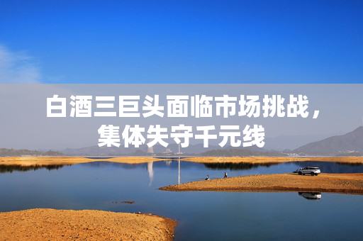 白酒三巨头面临市场挑战，集体失守千元线