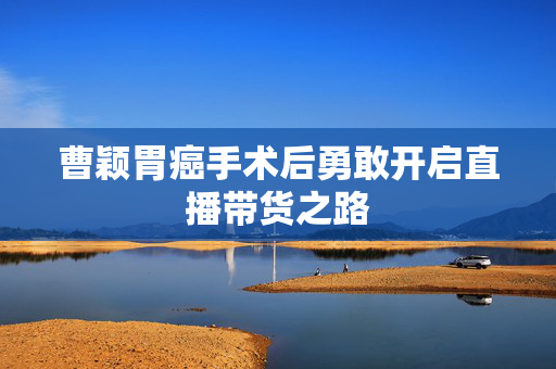 曹颖胃癌手术后勇敢开启直播带货之路