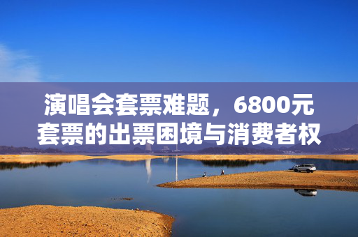 演唱会套票难题，6800元套票的出票困境与消费者权益保障