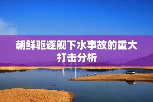 朝鲜驱逐舰下水事故的重大打击分析